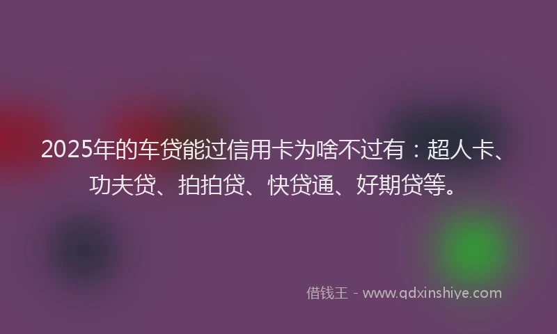 2025年的车贷能过信用卡为啥不过有：超人卡、功夫贷、拍拍贷、快贷通、好期贷等。