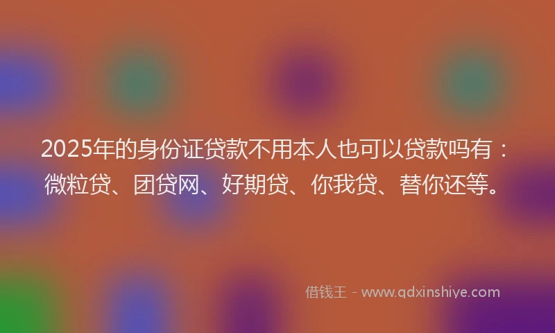 2025年的身份证贷款不用本人也可以贷款吗有：微粒贷、团贷网、好期贷、你我贷、替你还等。