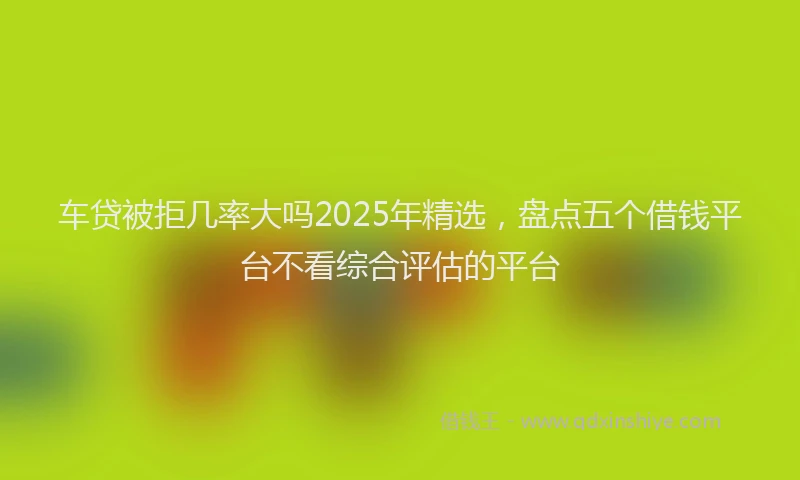 车贷被拒几率大吗2025年精选，盘点五个借钱平台不看综合评估的平台