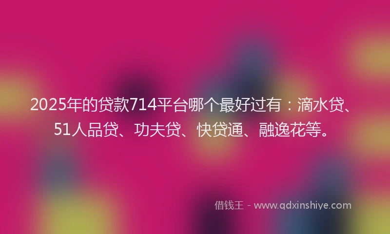 2025年的贷款714平台哪个最好过有：滴水贷、51人品贷、功夫贷、快贷通、融逸花等。