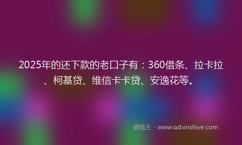 2025年的还下款的老口子有：360借条、拉卡拉、柯基贷、维信卡卡贷、安逸花等。