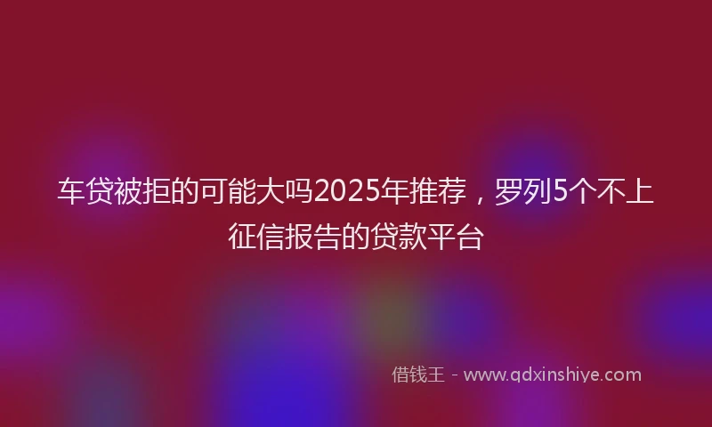 车贷被拒的可能大吗2025年推荐，罗列5个不上征信报告的贷款平台