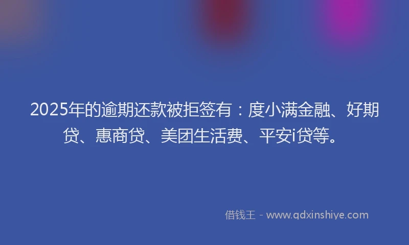 2025年的逾期还款被拒签有：度小满金融、好期贷、惠商贷、美团生活费、平安i贷等。