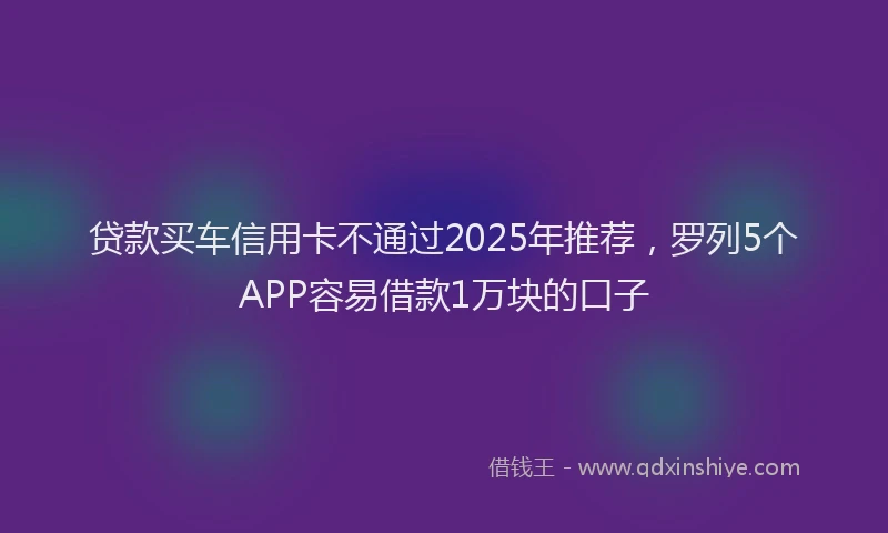 贷款买车信用卡不通过2025年推荐，罗列5个APP容易借款1万块的口子