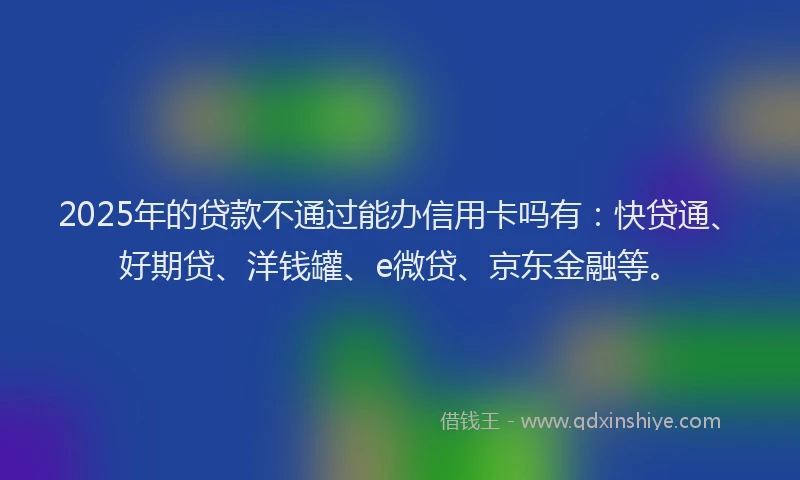 2025年的贷款不通过能办信用卡吗有：快贷通、好期贷、洋钱罐、e微贷、京东金融等。