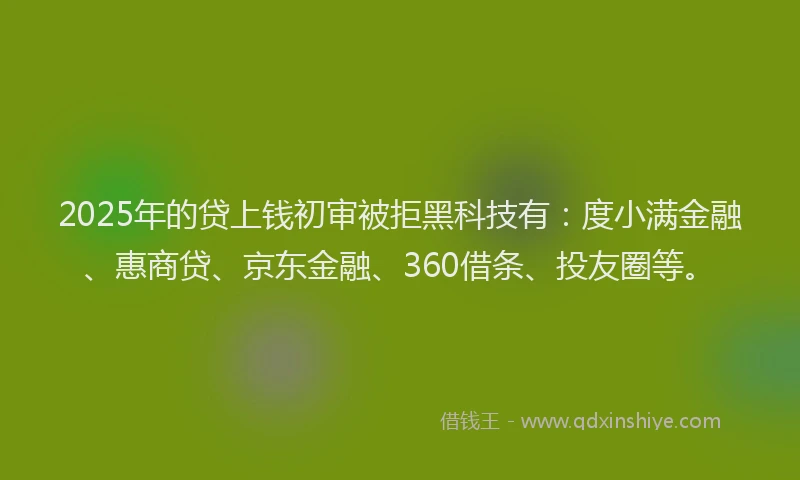 2025年的贷上钱初审被拒黑科技有：度小满金融、惠商贷、京东金融、360借条、投友圈等。