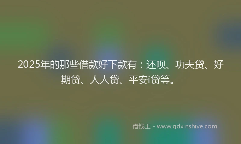 2025年的那些借款好下款有：还呗、功夫贷、好期贷、人人贷、平安i贷等。