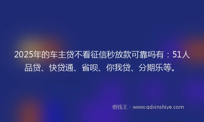 2025年的车主贷不看征信秒放款可靠吗有：51人品贷、快贷通、省呗、你我贷、分期乐等。