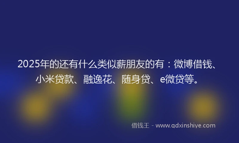 2025年的还有什么类似薪朋友的有：微博借钱、小米贷款、融逸花、随身贷、e微贷等。