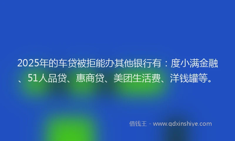 2025年的车贷被拒能办其他银行有：度小满金融、51人品贷、惠商贷、美团生活费、洋钱罐等。