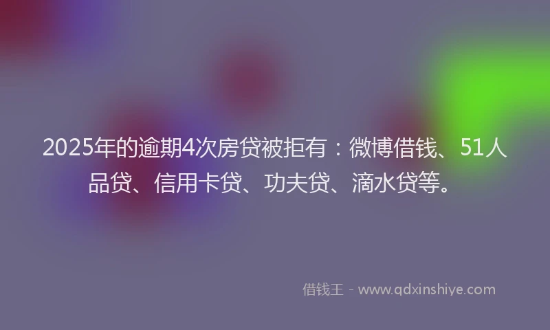 2025年的逾期4次房贷被拒有：微博借钱、51人品贷、信用卡贷、功夫贷、滴水贷等。