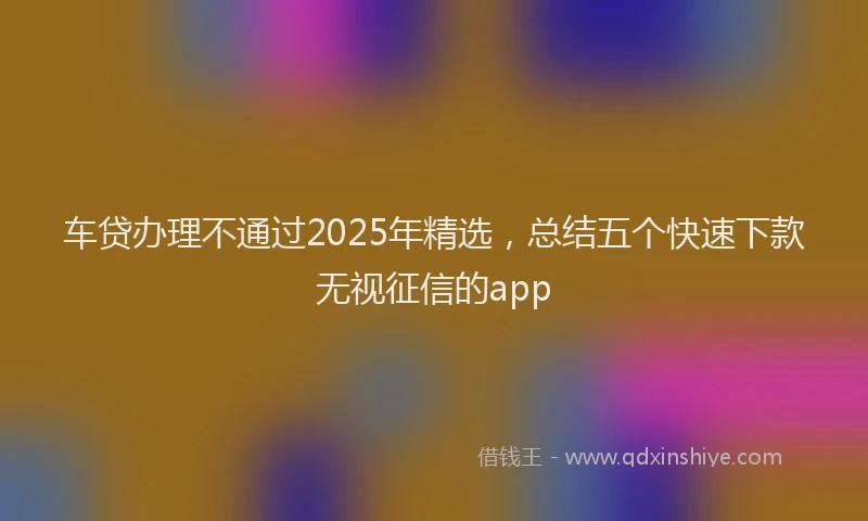 车贷办理不通过2025年精选，总结五个快速下款无视征信的app