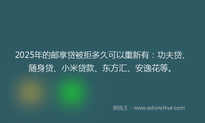 2025年的邮享贷被拒多久可以重新有：功夫贷、随身贷、小米贷款、东方汇、安逸花等。