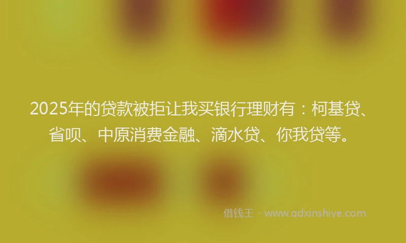 2025年的贷款被拒让我买银行理财有：柯基贷、省呗、中原消费金融、滴水贷、你我贷等。