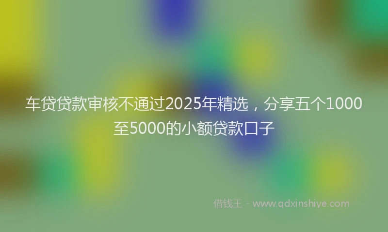 车贷贷款审核不通过2025年精选，分享五个1000至5000的小额贷款口子