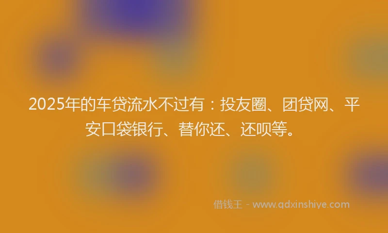 2025年的车贷流水不过有：投友圈、团贷网、平安口袋银行、替你还、还呗等。