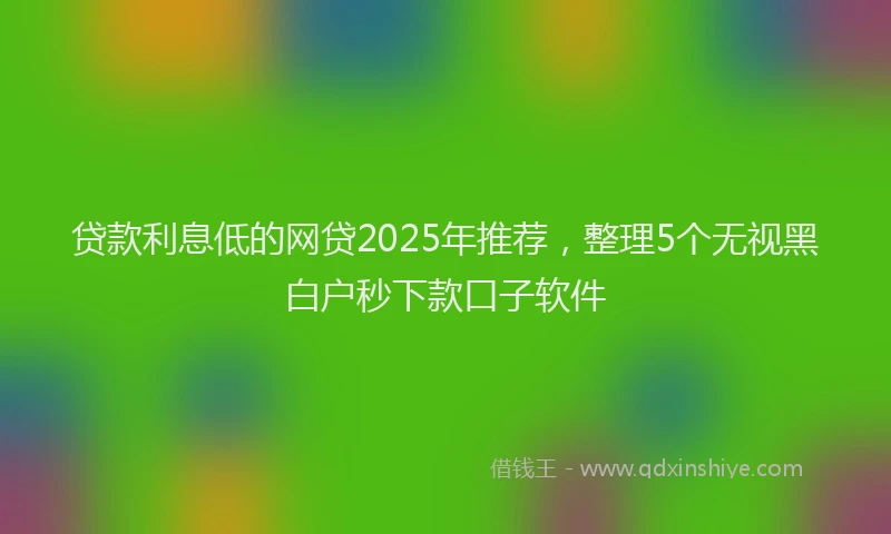 贷款利息低的网贷2025年推荐，整理5个无视黑白户秒下款口子软件