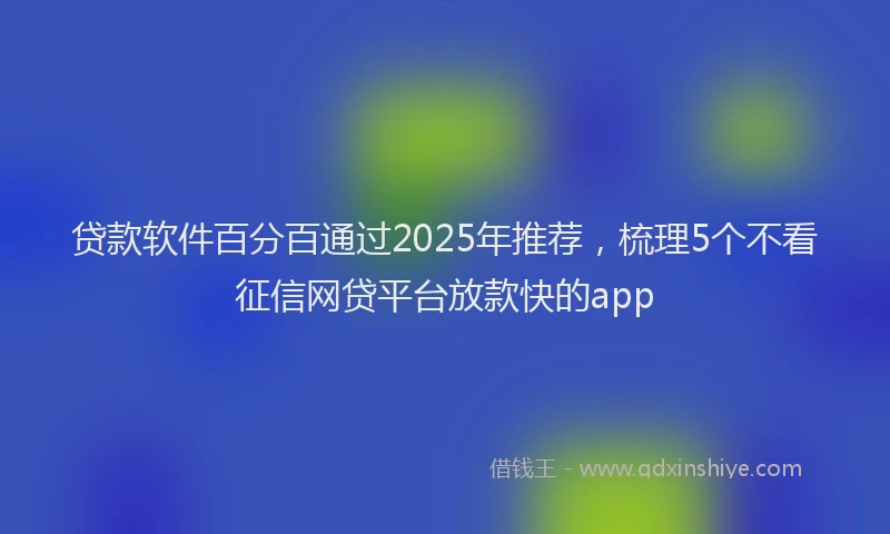 贷款软件百分百通过2025年推荐，梳理5个不看征信网贷平台放款快的app