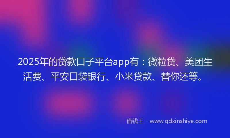 2025年的贷款口子平台app有：微粒贷、美团生活费、平安口袋银行、小米贷款、替你还等。