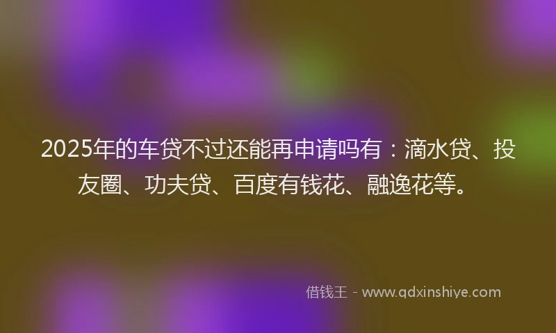 2025年的车贷不过还能再申请吗有：滴水贷、投友圈、功夫贷、百度有钱花、融逸花等。