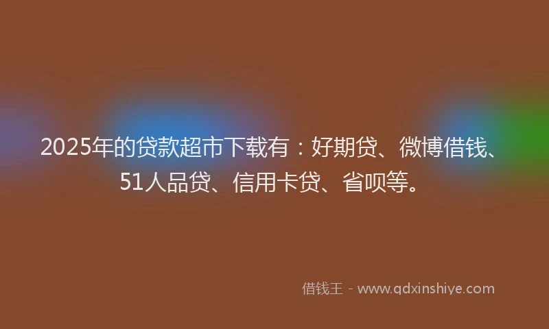 2025年的贷款超市下载有：好期贷、微博借钱、51人品贷、信用卡贷、省呗等。