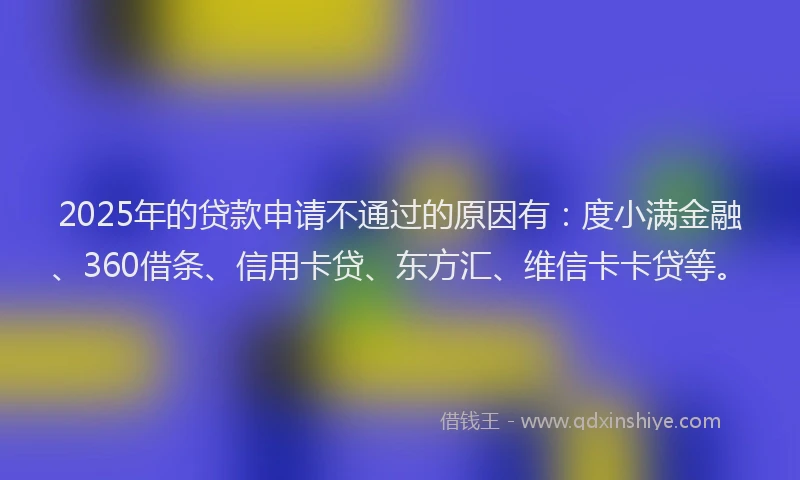 2025年的贷款申请不通过的原因有：度小满金融、360借条、信用卡贷、东方汇、维信卡卡贷等。
