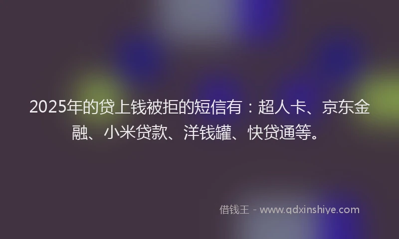 2025年的贷上钱被拒的短信有：超人卡、京东金融、小米贷款、洋钱罐、快贷通等。