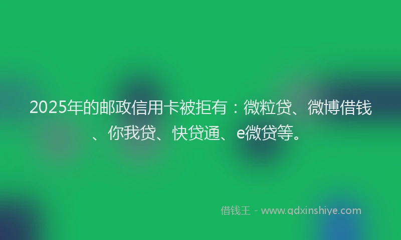 2025年的邮政信用卡被拒有：微粒贷、微博借钱、你我贷、快贷通、e微贷等。