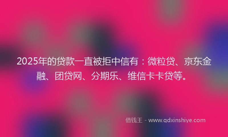 2025年的贷款一直被拒中信有：微粒贷、京东金融、团贷网、分期乐、维信卡卡贷等。