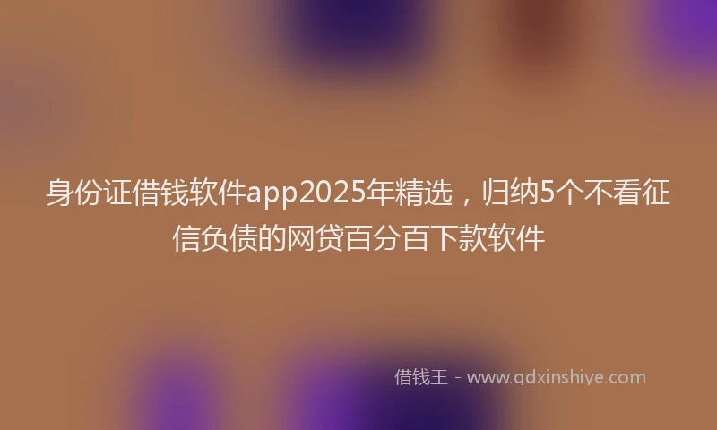 身份证借钱软件app2025年精选，归纳5个不看征信负债的网贷百分百下款软件