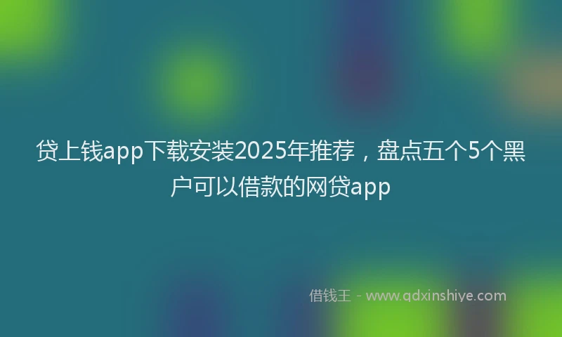 贷上钱app下载安装2025年推荐，盘点五个5个黑户可以借款的网贷app