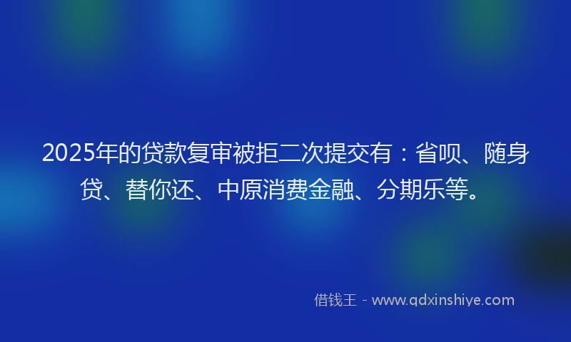 2025年的贷款复审被拒二次提交有：省呗、随身贷、替你还、中原消费金融、分期乐等。