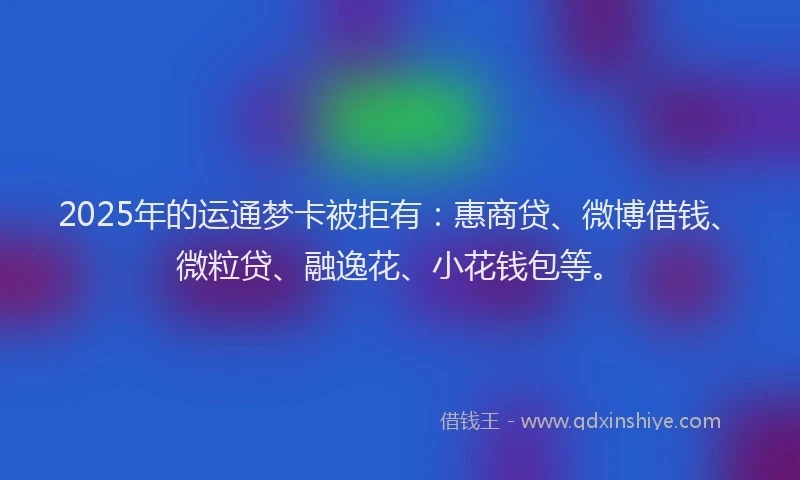 2025年的运通梦卡被拒有：惠商贷、微博借钱、微粒贷、融逸花、小花钱包等。