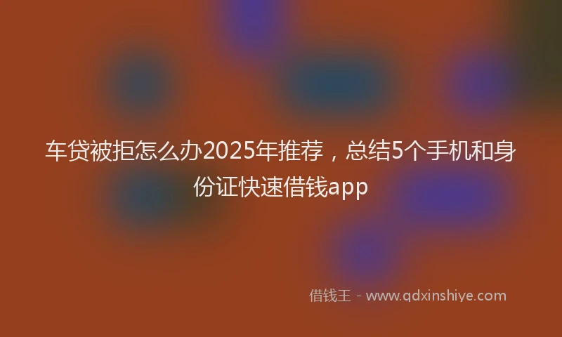 车贷被拒怎么办2025年推荐，总结5个手机和身份证快速借钱app