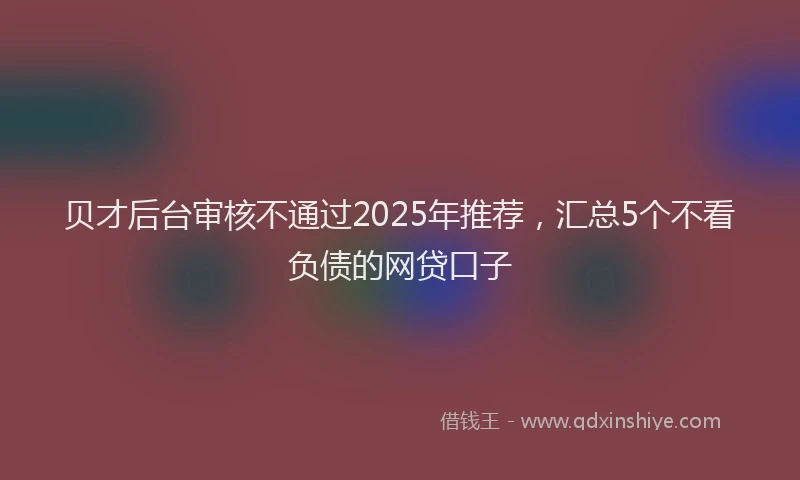 贝才后台审核不通过2025年推荐，汇总5个不看负债的网贷口子