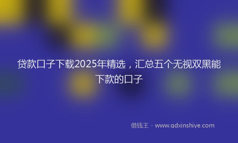 贷款口子下载2025年精选，汇总五个无视双黑能下款的口子