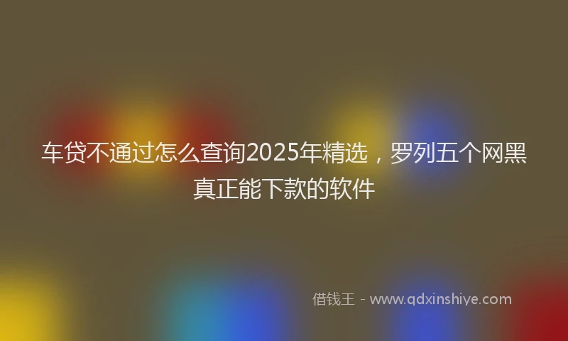 车贷不通过怎么查询2025年精选，罗列五个网黑真正能下款的软件