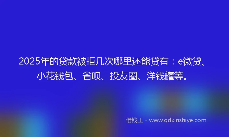 2025年的贷款被拒几次哪里还能贷有：e微贷、小花钱包、省呗、投友圈、洋钱罐等。
