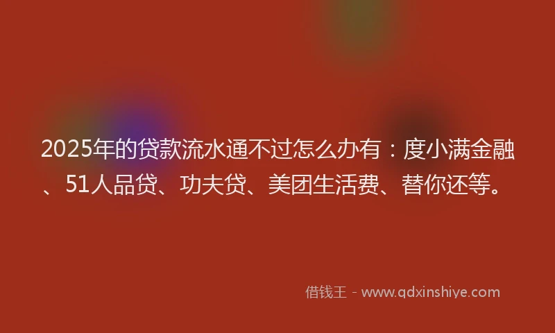 2025年的贷款流水通不过怎么办有：度小满金融、51人品贷、功夫贷、美团生活费、替你还等。
