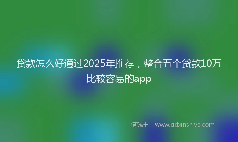 贷款怎么好通过2025年推荐，整合五个贷款10万比较容易的app