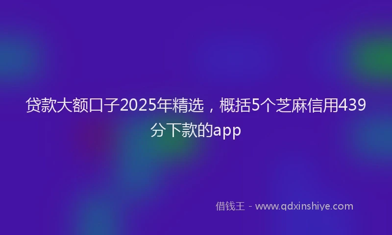 贷款大额口子2025年精选，概括5个芝麻信用439分下款的app