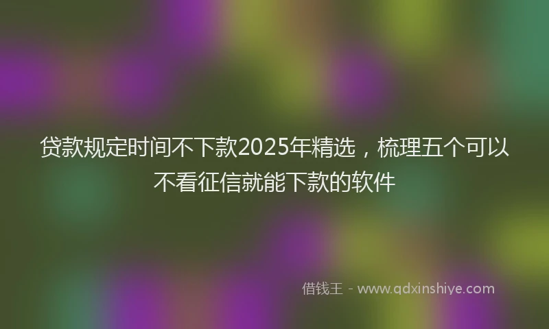 贷款规定时间不下款2025年精选，梳理五个可以不看征信就能下款的软件