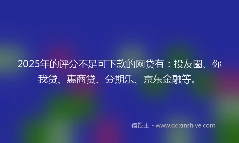 2025年的评分不足可下款的网贷有：投友圈、你我贷、惠商贷、分期乐、京东金融等。