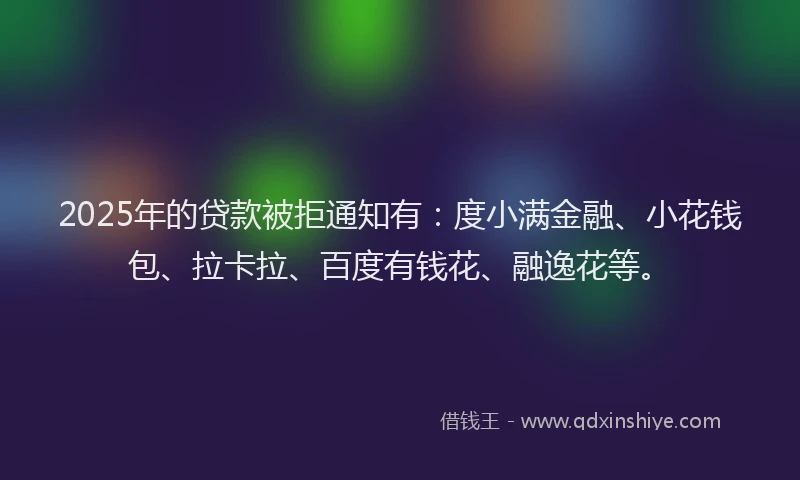 2025年的贷款被拒通知有：度小满金融、小花钱包、拉卡拉、百度有钱花、融逸花等。