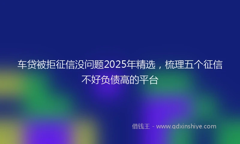 车贷被拒征信没问题2025年精选，梳理五个征信不好负债高的平台