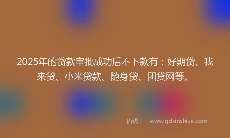 2025年的贷款审批成功后不下款有：好期贷、我来贷、小米贷款、随身贷、团贷网等。
