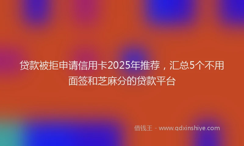 贷款被拒申请信用卡2025年推荐，汇总5个不用面签和芝麻分的贷款平台
