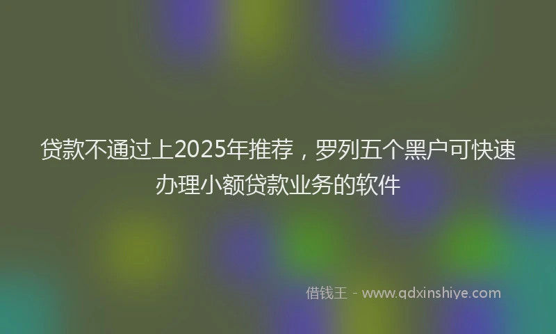 贷款不通过上2025年推荐，罗列五个黑户可快速办理小额贷款业务的软件