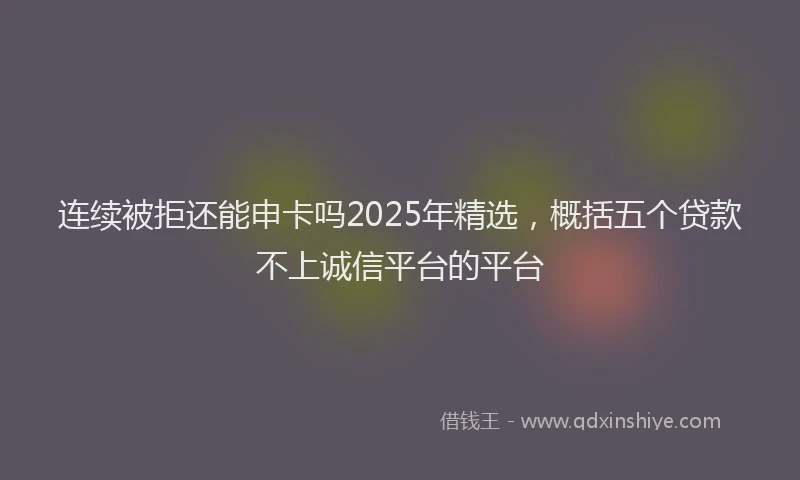 连续被拒还能申卡吗2025年精选，概括五个贷款不上诚信平台的平台