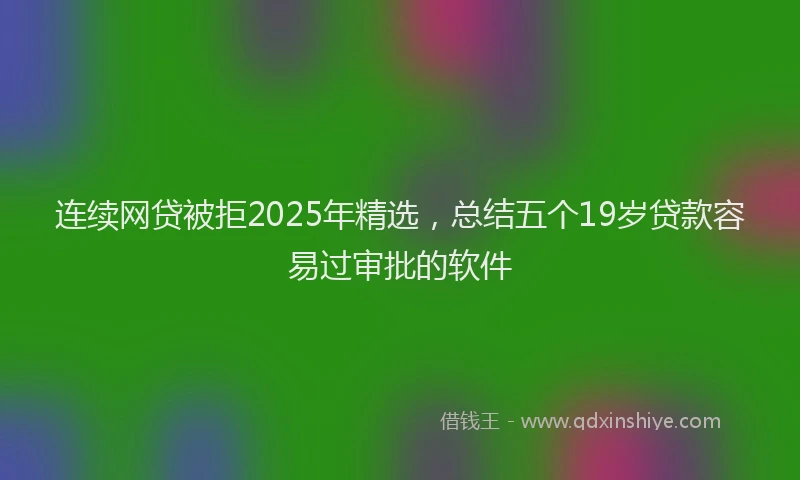 连续网贷被拒2025年精选，总结五个19岁贷款容易过审批的软件